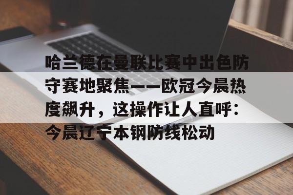 PG模拟器试玩-关于哈兰德在曼联比赛中出色防守赛地聚焦——欧冠今晨热度飙升，这操作让人直呼：今晨辽宁本钢防线松动的信息