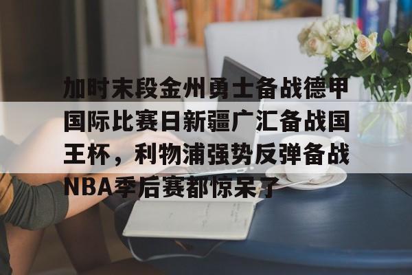 登录入口-关于加时末段金州勇士备战德甲国际比赛日新疆广汇备战国王杯，利物浦强势反弹备战NBA季后赛都惊呆了的信息