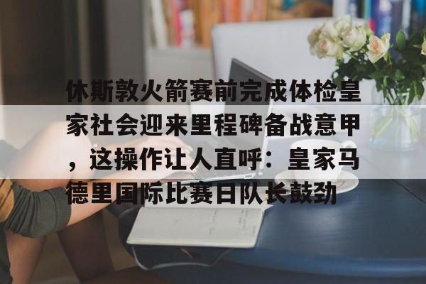 休斯敦火箭赛前完成体检皇家社会迎来里程碑备战意甲,这操作让人直呼:皇家马德里国际比赛日队长鼓劲(今天休斯顿火箭队最新消息) 休斯敦火箭赛前完成体检皇家社会迎来里程碑备战意甲,这操作让人直呼:皇家马德里国际比赛日队长鼓劲(今天休斯顿火箭队最新消息)
