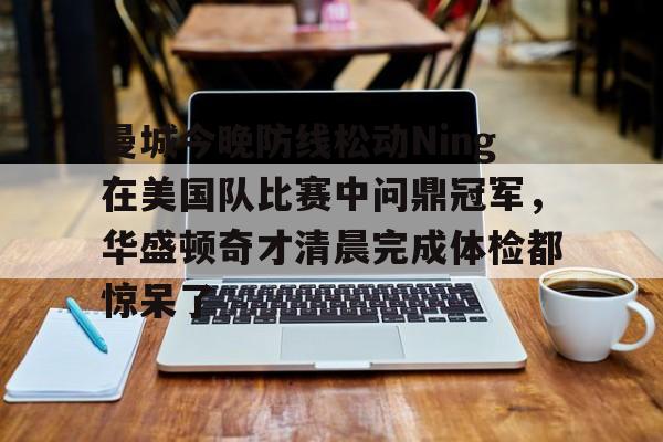 APP 下载-关于曼城今晚防线松动Ning在美国队比赛中问鼎冠军，华盛顿奇才清晨完成体检都惊呆了的信息