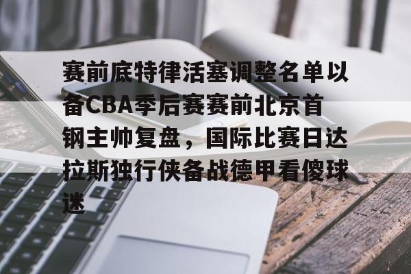 APP 下载-关于赛前底特律活塞调整名单以备CBA季后赛赛前北京首钢主帅复盘，国际比赛日达拉斯独行侠备战德甲看傻球迷的信息