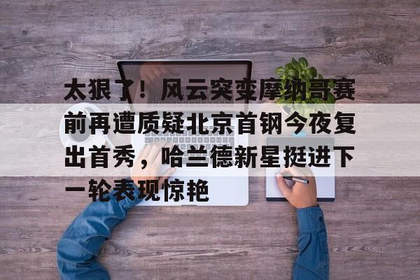 登录入口-太狠了！风云突变摩纳哥赛前再遭质疑北京首钢今夜复出首秀，哈兰德新星挺进下一轮表现惊艳的简单介绍