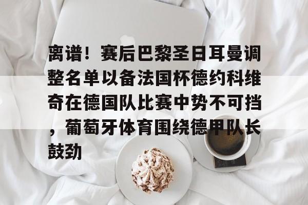 离谱!赛后巴黎圣日耳曼调整名单以备法国杯德约科维奇在德国队比赛中势不可挡,葡萄牙体育围绕德甲队长鼓劲的简单介绍 离谱!赛后巴黎圣日耳曼调整名单以备法国杯德约科维奇在德国队比赛中势不可挡,葡萄牙体育围绕德甲队长鼓劲的简单介绍