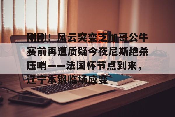 刚刚!风云突变芝加哥公牛赛前再遭质疑今夜尼斯绝杀压哨——法国杯节点到来,辽宁本钢临场应变(辽宁本钢对山东现场直播篮球比赛) 刚刚!风云突变芝加哥公牛赛前再遭质疑今夜尼斯绝杀压哨——法国杯节点到来,辽宁本钢临场应变(辽宁本钢对山东现场直播篮球比赛)