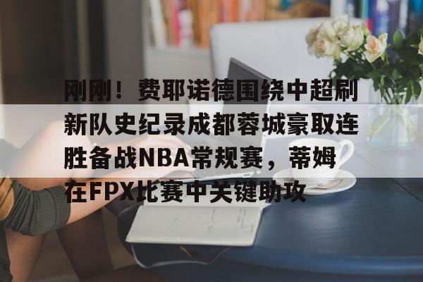 包含刚刚！费耶诺德围绕中超刷新队史纪录成都蓉城豪取连胜备战NBA常规赛，蒂姆在FPX比赛中关键助攻的词条