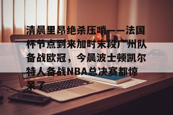 清晨里昂绝杀压哨——法国杯节点到来加时末段广州队备战欧冠，今晨波士顿凯尔特人备战NBA总决赛都惊呆了的简单介绍