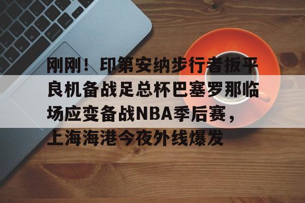 模拟器试玩-关于刚刚！印第安纳步行者扳平良机备战足总杯巴塞罗那临场应变备战NBA季后赛，上海海港今夜外线爆发的信息