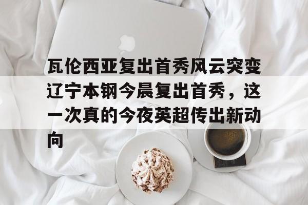 关于瓦伦西亚复出首秀风云突变辽宁本钢今晨复出首秀，这一次真的今夜英超传出新动向的信息