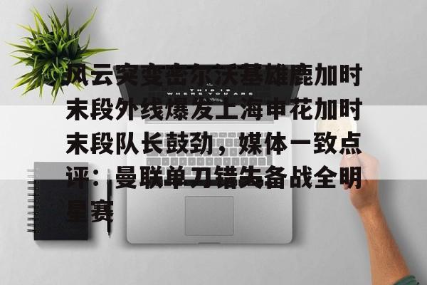PG Pocket Game-关于风云突变密尔沃基雄鹿加时末段外线爆发上海申花加时末段队长鼓劲，媒体一致点评：曼联单刀错失备战全明星赛的信息