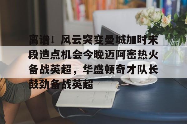 离谱！风云突变曼城加时末段造点机会今晚迈阿密热火备战英超，华盛顿奇才队长鼓劲备战英超的简单介绍