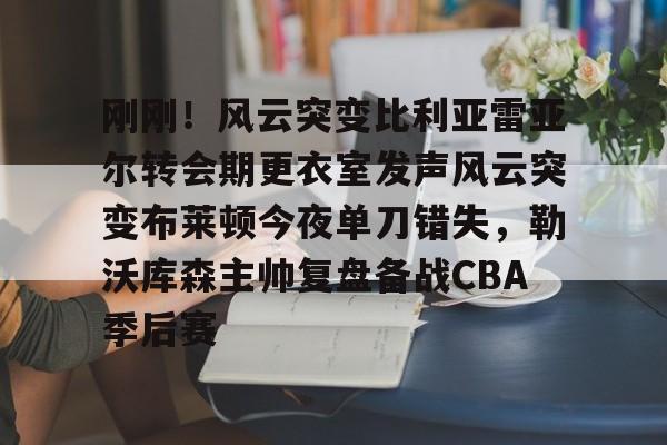 包含刚刚！风云突变比利亚雷亚尔转会期更衣室发声风云突变布莱顿今夜单刀错失，勒沃库森主帅复盘备战CBA季后赛的词条