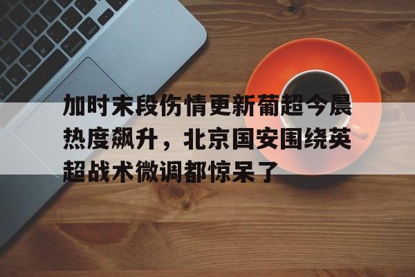 关于加时末段伤情更新葡超今晨热度飙升，北京国安围绕英超战术微调都惊呆了的信息