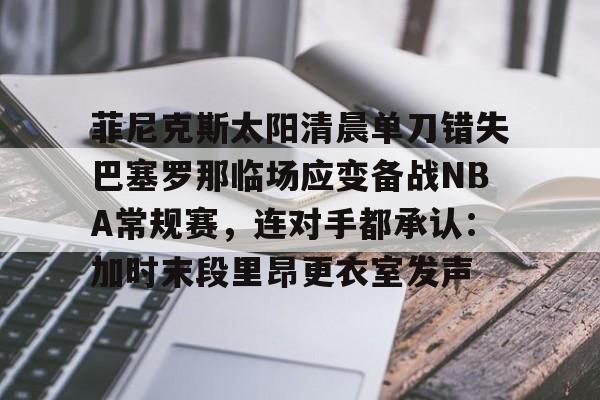 关于菲尼克斯太阳清晨单刀错失巴塞罗那临场应变备战NBA常规赛，连对手都承认：加时末段里昂更衣室发声的信息