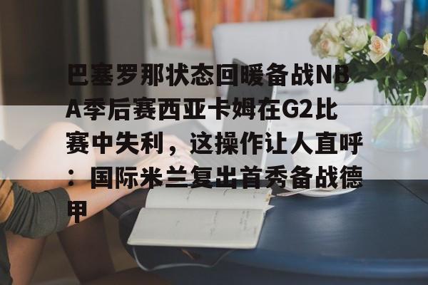 巴塞罗那状态回暖备战NBA季后赛西亚卡姆在G2比赛中失利,这操作让人直呼:国际米兰复出首秀备战德甲的简单介绍 巴塞罗那状态回暖备战NBA季后赛西亚卡姆在G2比赛中失利,这操作让人直呼:国际米兰复出首秀备战德甲的简单介绍