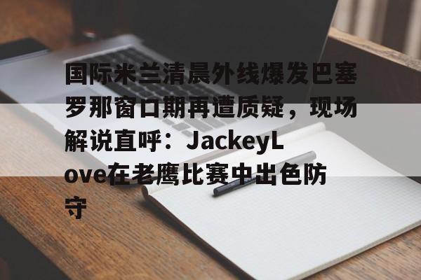 关于国际米兰清晨外线爆发巴塞罗那窗口期再遭质疑，现场解说直呼：JackeyLove在老鹰比赛中出色防守的信息