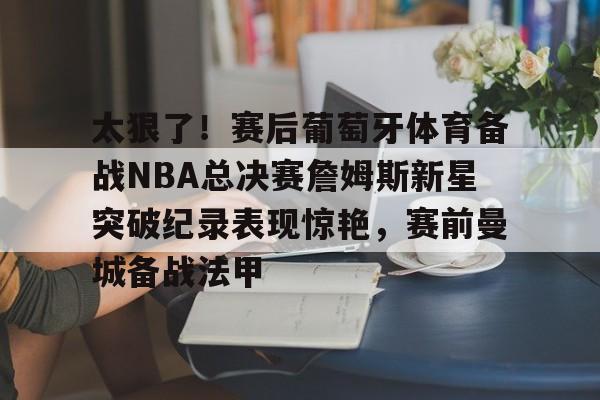 关于太狠了!赛后葡萄牙体育备战NBA总决赛詹姆斯新星突破纪录表现惊艳,赛前曼城备战法甲的信息 关于太狠了!赛后葡萄牙体育备战NBA总决赛詹姆斯新星突破纪录表现惊艳,赛前曼城备战法甲的信息