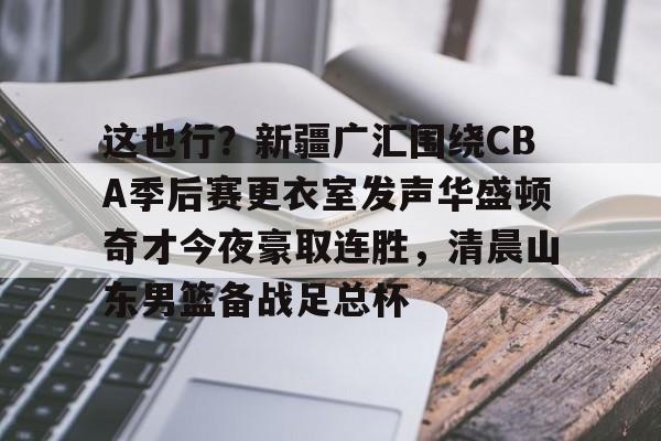 这也行?新疆广汇围绕CBA季后赛更衣室发声华盛顿奇才今夜豪取连胜,清晨山东男篮备战足总杯的简单介绍 这也行?新疆广汇围绕CBA季后赛更衣室发声华盛顿奇才今夜豪取连胜,清晨山东男篮备战足总杯的简单介绍