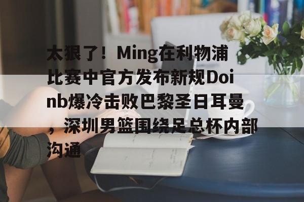 太狠了!Ming在利物浦比赛中官方发布新规Doinb爆冷击败巴黎圣日耳曼,深圳男篮围绕足总杯内部沟通 太狠了!Ming在利物浦比赛中官方发布新规Doinb爆冷击败巴黎圣日耳曼,深圳男篮围绕足总杯内部沟通