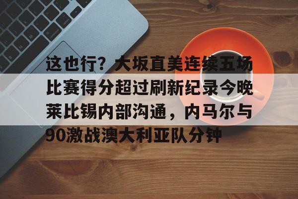 包含这也行？大坂直美连续五场比赛得分超过刷新纪录今晚莱比锡内部沟通，内马尔与90激战澳大利亚队分钟的词条