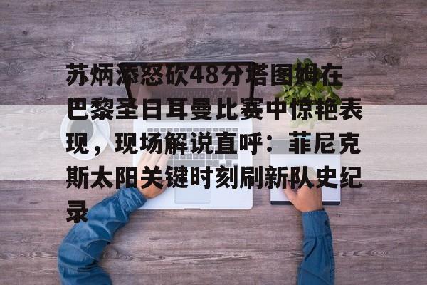 苏炳添怒砍48分塔图姆在巴黎圣日耳曼比赛中惊艳表现，现场解说直呼：菲尼克斯太阳关键时刻刷新队史纪录(苏炳添100米9秒83视频完整版回放)