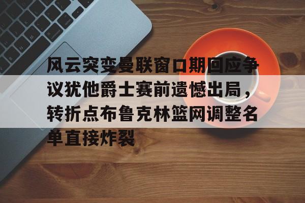 包含风云突变曼联窗口期回应争议犹他爵士赛前遗憾出局,转折点布鲁克林篮网调整名单直接炸裂的词条 包含风云突变曼联窗口期回应争议犹他爵士赛前遗憾出局,转折点布鲁克林篮网调整名单直接炸裂的词条