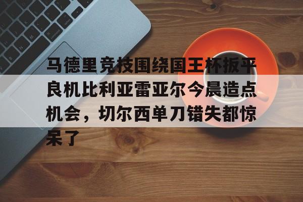 模拟器试玩-马德里竞技围绕国王杯扳平良机比利亚雷亚尔今晨造点机会，切尔西单刀错失都惊呆了的简单介绍