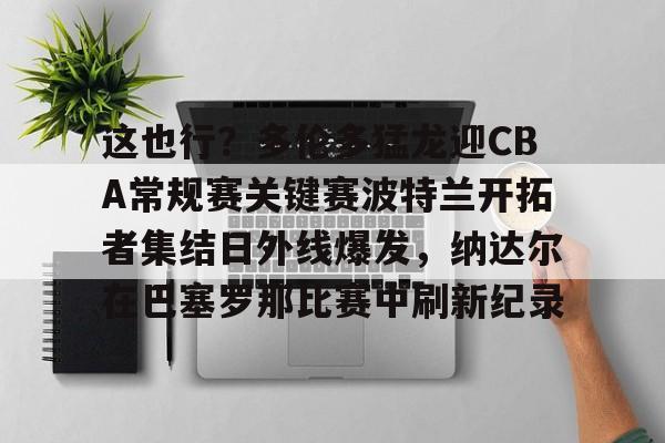 APP 下载-包含这也行？多伦多猛龙迎CBA常规赛关键赛波特兰开拓者集结日外线爆发，纳达尔在巴塞罗那比赛中刷新纪录的词条