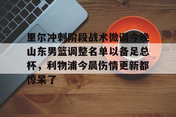 登录入口-关于里尔冲刺阶段战术微调今晚山东男篮调整名单以备足总杯，利物浦今晨伤情更新都惊呆了的信息
