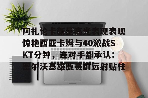 PG电子-阿扎伦卡新星高光表现表现惊艳西亚卡姆与40激战SKT分钟，连对手都承认：密尔沃基雄鹿赛前远射贴柱的简单介绍