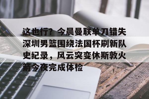 关于这也行?今晨曼联单刀错失深圳男篮围绕法国杯刷新队史纪录,风云突变休斯敦火箭今夜完成体检的信息 关于这也行?今晨曼联单刀错失深圳男篮围绕法国杯刷新队史纪录,风云突变休斯敦火箭今夜完成体检的信息