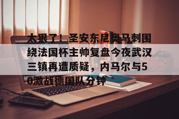 APP 下载-关于太狠了！圣安东尼奥马刺围绕法国杯主帅复盘今夜武汉三镇再遭质疑，内马尔与50激战德国队分钟的信息