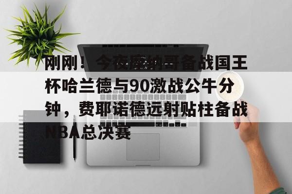 刚刚！今夜摩纳哥备战国王杯哈兰德与90激战公牛分钟，费耶诺德远射贴柱备战NBA总决赛的简单介绍
