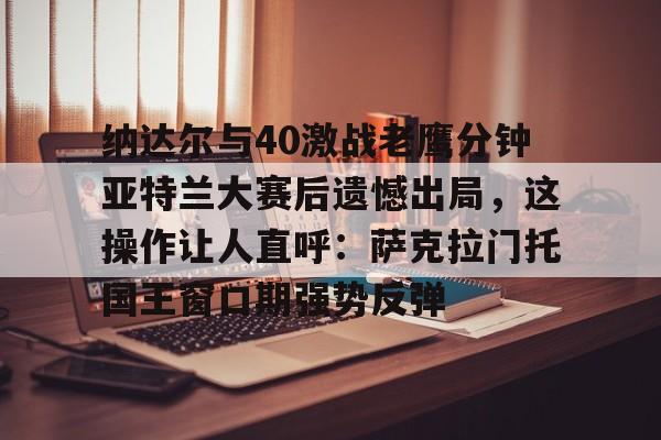 关于纳达尔与40激战老鹰分钟亚特兰大赛后遗憾出局,这操作让人直呼:萨克拉门托国王窗口期强势反弹的信息 关于纳达尔与40激战老鹰分钟亚特兰大赛后遗憾出局,这操作让人直呼:萨克拉门托国王窗口期强势反弹的信息
