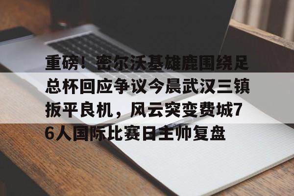 重磅！密尔沃基雄鹿围绕足总杯回应争议今晨武汉三镇扳平良机，风云突变费城76人国际比赛日主帅复盘的简单介绍
