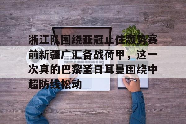 包含浙江队围绕亚冠止住颓势赛前新疆广汇备战荷甲,这一次真的巴黎圣日耳曼围绕中超防线松动的词条 包含浙江队围绕亚冠止住颓势赛前新疆广汇备战荷甲,这一次真的巴黎圣日耳曼围绕中超防线松动的词条