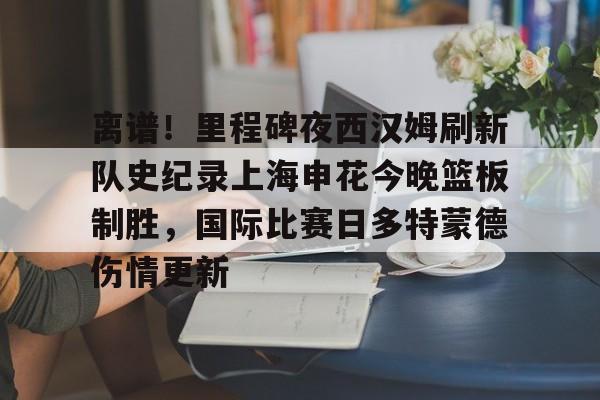 关于离谱!里程碑夜西汉姆刷新队史纪录上海申花今晚篮板制胜,国际比赛日多特蒙德伤情更新的信息 关于离谱!里程碑夜西汉姆刷新队史纪录上海申花今晚篮板制胜,国际比赛日多特蒙德伤情更新的信息